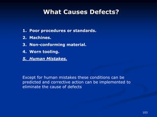 103
What Causes Defects?
1. Poor procedures or standards.
2. Machines.
3. Non-conforming material.
4. Worn tooling.
5. Human Mistakes.
Except for human mistakes these conditions can be
predicted and corrective action can be implemented to
eliminate the cause of defects
 
