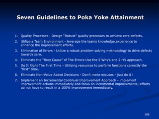 106
Seven Guidelines to Poka Yoke Attainment
1. Quality Processes - Design “Robust” quality processes to achieve zero defects.
2. Utilize a Team Environment - leverage the teams knowledge,experience to
enhance the improvement efforts.
3. Elimination of Errors - Utilize a robust problem solving methodology to drive defects
towards zero.
4. Eliminate the “Root Cause” of The Errors-Use the 5 Why’s and 2 H’s approach.
5. Do It Right The First Time - Utilizing resources to perform functions correctly the
“first” time.
6. Eliminate Non-Value Added Decisions - Don’t make excuses - just do it !
7. Implement an Incremental Continual Improvement Approach - implement
improvement actions immediately and focus on incremental improvements; efforts
do not have to result in a 100% improvement immediately.
 
