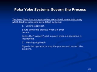 107
Poka Yoke Systems Govern the Process
Two Poka Yoke System approaches are utilized in manufacturing
which lead to successful zero defect systems:
1. Control Approach
Shuts down the process when an error
occurs.
Keeps the “suspect” part in place when an operation is
incomplete.
2. Warning Approach
Signals the operator to stop the process and correct the
problem.
 