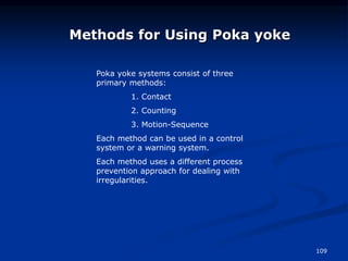 109
Methods for Using Poka yoke
Poka yoke systems consist of three
primary methods:
1. Contact
2. Counting
3. Motion-Sequence
Each method can be used in a control
system or a warning system.
Each method uses a different process
prevention approach for dealing with
irregularities.
 