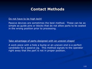 110
Contact Methods
Do not have to be high tech!
Passive devices are sometimes the best method. These can be as
simple as guide pins or blocks that do not allow parts to be seated
in the wrong position prior to processing.
Take advantage of parts designed with an uneven shape!
A work piece with a hole a bump or an uneven end is a perfect
candidate for a passive jig. This method signals to the operator
right away that the part is not in proper position.
 