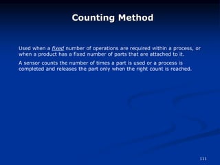 111
Counting Method
Used when a fixed number of operations are required within a process, or
when a product has a fixed number of parts that are attached to it.
A sensor counts the number of times a part is used or a process is
completed and releases the part only when the right count is reached.
 