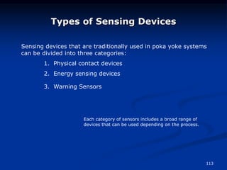 113
Types of Sensing Devices
Sensing devices that are traditionally used in poka yoke systems
can be divided into three categories:
1. Physical contact devices
2. Energy sensing devices
3. Warning Sensors
Each category of sensors includes a broad range of
devices that can be used depending on the process.
 