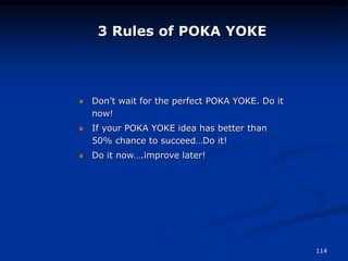 114
3 Rules of POKA YOKE
 Don’t wait for the perfect POKA YOKE. Do it
now!
 If your POKA YOKE idea has better than
50% chance to succeed…Do it!
 Do it now….improve later!
 