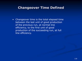 118
Changeover Time Defined
• Changeover time is the total elapsed time
between the last unit of good production
of the previous run, at normal line
efficiency, to the first unit of good
production of the succeeding run, at full
line efficiency.
 