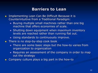 12
Barriers to Lean
 Implementing Lean Can Be Difficult Because it is
Counterintuitive from a Traditional Paradigm:
 Buying multiple small machines rather than one big
machine that offers economies of scale.
 Shutting down equipment when maximum inventory
levels are reached rather than running flat out.
 Using standards to continuously improve.
 There is no step-by-step cook book
 There are some basic steps but the how-to varies from
organization to organization
 Requires an assessment of the company in order to map
out the strategy
 Company culture plays a big part in the how-to
 