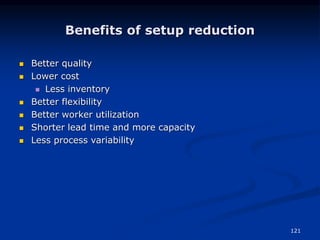 121
Benefits of setup reduction
 Better quality
 Lower cost
 Less inventory
 Better flexibility
 Better worker utilization
 Shorter lead time and more capacity
 Less process variability
 