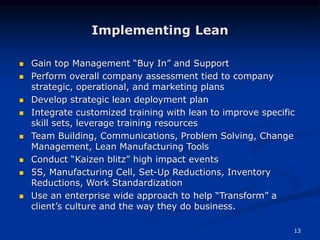 13
Implementing Lean
 Gain top Management “Buy In” and Support
 Perform overall company assessment tied to company
strategic, operational, and marketing plans
 Develop strategic lean deployment plan
 Integrate customized training with lean to improve specific
skill sets, leverage training resources
 Team Building, Communications, Problem Solving, Change
Management, Lean Manufacturing Tools
 Conduct “Kaizen blitz” high impact events
 5S, Manufacturing Cell, Set-Up Reductions, Inventory
Reductions, Work Standardization
 Use an enterprise wide approach to help “Transform” a
client’s culture and the way they do business.
 