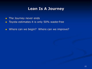 15
Lean Is A Journey
 The Journey never ends
 Toyota estimates it is only 50% waste-free
 Where can we begin? Where can we improve?
 