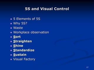17
5S and Visual Control
 5 Elements of 5S
 Why 5S?
 Waste
 Workplace observation
 Sort
 Straighten
 Shine
 Standardize
 Sustain
 Visual Factory
 