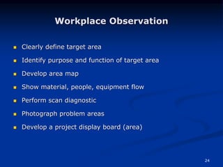 24
Workplace Observation
 Clearly define target area
 Identify purpose and function of target area
 Develop area map
 Show material, people, equipment flow
 Perform scan diagnostic
 Photograph problem areas
 Develop a project display board (area)
 