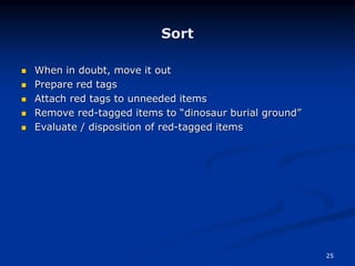 25
Sort
 When in doubt, move it out
 Prepare red tags
 Attach red tags to unneeded items
 Remove red-tagged items to “dinosaur burial ground”
 Evaluate / disposition of red-tagged items
 