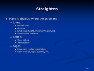 26
Straighten
 Make it obvious where things belong
 Lines
 Divider lines
 Outlines
 Limit lines (height, minimum/maximum)
 Arrows show direction
 Labels
 Color coding
 Item location
 Signs
 Equipment related information
 Show location, type, quantity, etc.
 