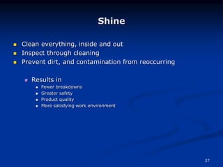 27
Shine
 Clean everything, inside and out
 Inspect through cleaning
 Prevent dirt, and contamination from reoccurring
 Results in
 Fewer breakdowns
 Greater safety
 Product quality
 More satisfying work environment
 