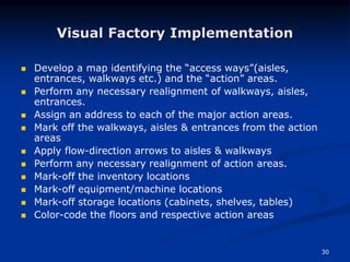 30
Visual Factory Implementation
 Develop a map identifying the “access ways”(aisles,
entrances, walkways etc.) and the “action” areas.
 Perform any necessary realignment of walkways, aisles,
entrances.
 Assign an address to each of the major action areas.
 Mark off the walkways, aisles & entrances from the action
areas
 Apply flow-direction arrows to aisles & walkways
 Perform any necessary realignment of action areas.
 Mark-off the inventory locations
 Mark-off equipment/machine locations
 Mark-off storage locations (cabinets, shelves, tables)
 Color-code the floors and respective action areas
 