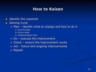 33
How to Kaizen
 Identify the customer
 Deming Cycle
 Plan – identify what to change and how to do it
 Current state
 Future state
 Implementation plan
 Do – execute the improvement
 Check – ensure the improvement works
 Act – future and ongoing improvements
 Repeat
 