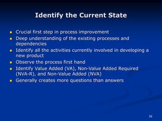 36
Identify the Current State
 Crucial first step in process improvement
 Deep understanding of the existing processes and
dependencies
 Identify all the activities currently involved in developing a
new product
 Observe the process first hand
 Identify Value Added (VA), Non-Value Added Required
(NVA-R), and Non-Value Added (NVA)
 Generally creates more questions than answers
 