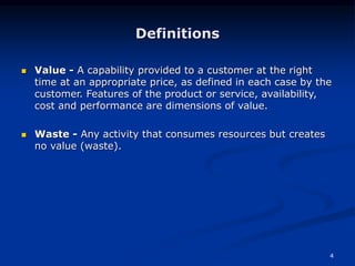 4
Definitions
 Value - A capability provided to a customer at the right
time at an appropriate price, as defined in each case by the
customer. Features of the product or service, availability,
cost and performance are dimensions of value.
 Waste - Any activity that consumes resources but creates
no value (waste).
 