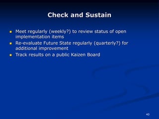 40
Check and Sustain
 Meet regularly (weekly?) to review status of open
implementation items
 Re-evaluate Future State regularly (quarterly?) for
additional improvement
 Track results on a public Kaizen Board
 