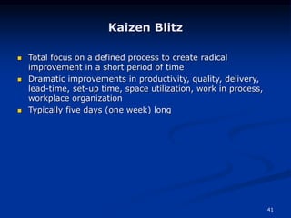 41
Kaizen Blitz
 Total focus on a defined process to create radical
improvement in a short period of time
 Dramatic improvements in productivity, quality, delivery,
lead-time, set-up time, space utilization, work in process,
workplace organization
 Typically five days (one week) long
 