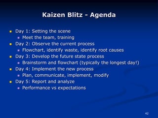 42
Kaizen Blitz - Agenda
 Day 1: Setting the scene
 Meet the team, training
 Day 2: Observe the current process
 Flowchart, identify waste, identify root causes
 Day 3: Develop the future state process
 Brainstorm and flowchart (typically the longest day!)
 Day 4: Implement the new process
 Plan, communicate, implement, modify
 Day 5: Report and analyze
 Performance vs expectations
 