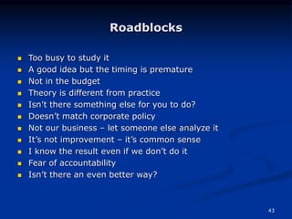 43
Roadblocks
 Too busy to study it
 A good idea but the timing is premature
 Not in the budget
 Theory is different from practice
 Isn’t there something else for you to do?
 Doesn’t match corporate policy
 Not our business – let someone else analyze it
 It’s not improvement – it’s common sense
 I know the result even if we don’t do it
 Fear of accountability
 Isn’t there an even better way?
 