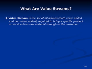 46
What Are Value Streams?
A Value Stream is the set of all actions (both value added
and non value added) required to bring a specific product
or service from raw material through to the customer.
 