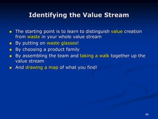 48
Identifying the Value Stream
 The starting point is to learn to distinguish value creation
from waste in your whole value stream
 By putting on waste glasses!
 By choosing a product family
 By assembling the team and taking a walk together up the
value stream
 And drawing a map of what you find!
 