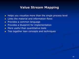 49
Value Stream Mapping
 Helps you visualize more than the single process level
 Links the material and information flows
 Provides a common language
 Provides a blueprint for implementation
 More useful than quantitative tools
 Ties together lean concepts and techniques
 