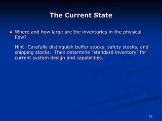 52
The Current State
 Where and how large are the inventories in the physical
flow?
Hint: Carefully distinguish buffer stocks, safety stocks, and
shipping stocks. Then determine “standard inventory” for
current system design and capabilities.
 