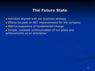 57
The Future State
 Activities aligned with our business strategy
 Efforts focused on NET improvements for the company
 Metrics supportive of fundamental change
 Simple, constant communication of our plans and
achievements as an enterprise
 