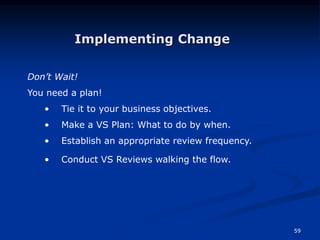 59
Don’t Wait!
You need a plan!
• Tie it to your business objectives.
• Make a VS Plan: What to do by when.
• Establish an appropriate review frequency.
• Conduct VS Reviews walking the flow.
Implementing Change
 