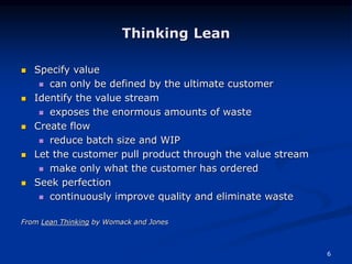 6
Thinking Lean
 Specify value
 can only be defined by the ultimate customer
 Identify the value stream
 exposes the enormous amounts of waste
 Create flow
 reduce batch size and WIP
 Let the customer pull product through the value stream
 make only what the customer has ordered
 Seek perfection
 continuously improve quality and eliminate waste
From Lean Thinking by Womack and Jones
 