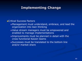 60
Implementing Change
Critical Success Factors
 Management must understand, embrace, and lead the
organization into lean thinking
 Value stream managers must be empowered and
enabled to manage implementations
 Improvements must be planned in detail with the
cross functional Kaizen teams
 Successes must be translated to the bottom line
and/or market share
 