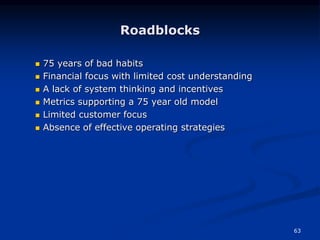 63
Roadblocks
 75 years of bad habits
 Financial focus with limited cost understanding
 A lack of system thinking and incentives
 Metrics supporting a 75 year old model
 Limited customer focus
 Absence of effective operating strategies
 