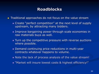 64
Roadblocks
 Traditional approaches do not focus on the value stream
 Create “perfect competition” at the next level of supply
upstream, by attracting many bidders.
 Improve bargaining power through scale economies in
raw materials buys as well.
 Turn up the competitive pressure with reverse auctions
where possible.
 Demand continuing price reductions in multi-year
contracts whatever happens to volume.
 Note the lack of process analysis of the value stream!
 “Market will insure lowest costs & highest efficiency!”
 