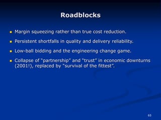 65
Roadblocks
 Margin squeezing rather than true cost reduction.
 Persistent shortfalls in quality and delivery reliability.
 Low-ball bidding and the engineering change game.
 Collapse of “partnership” and “trust” in economic downturns
(2001!), replaced by “survival of the fittest”.
 