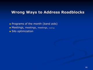 66
Wrong Ways to Address Roadblocks
 Programs of the month (band aids)
 Meetings, meetings, meetings, meetings
 Silo optimization
 