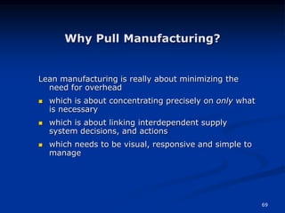 69
Why Pull Manufacturing?
Lean manufacturing is really about minimizing the
need for overhead
 which is about concentrating precisely on only what
is necessary
 which is about linking interdependent supply
system decisions, and actions
 which needs to be visual, responsive and simple to
manage
 