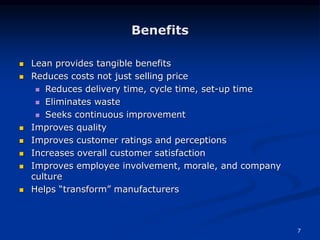 7
Benefits
 Lean provides tangible benefits
 Reduces costs not just selling price
 Reduces delivery time, cycle time, set-up time
 Eliminates waste
 Seeks continuous improvement
 Improves quality
 Improves customer ratings and perceptions
 Increases overall customer satisfaction
 Improves employee involvement, morale, and company
culture
 Helps “transform” manufacturers
 
