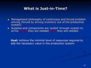 73
 Management philosophy of continuous and forced problem
solving (forced by driving inventory out of the production
system)
 Supplies and components are ‘pulled’ through system to
arrive where they are needed when they are needed.
What is Just-in-Time?
Goal: Achieve the minimal level of resources required to
add the necessary value in the production system.
 