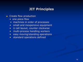 75
JIT Principles
 Create flow production
• one piece flow
• machines in order of processes
• small and inexpensive equipment
• U cell layout, counter clockwise
• multi-process handling workers
• easy moving/standing operations
• standard operations defined
 