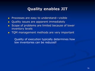 76
 Processes are easy to understand—visible
 Quality issues are apparent immediately
 Scope of problems are limited because of lower
inventory levels
 TQM management methods are very important
Quality enables JIT
Quality of execution typically determines how
low inventories can be reduced!
 