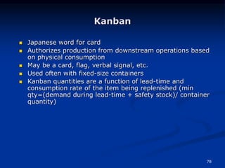 78
 Japanese word for card
 Authorizes production from downstream operations based
on physical consumption
 May be a card, flag, verbal signal, etc.
 Used often with fixed-size containers
 Kanban quantities are a function of lead-time and
consumption rate of the item being replenished (min
qty=(demand during lead-time + safety stock)/ container
quantity)
Kanban
 