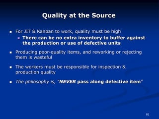 81
 For JIT & Kanban to work, quality must be high
 There can be no extra inventory to buffer against
the production or use of defective units
 Producing poor-quality items, and reworking or rejecting
them is wasteful
 The workers must be responsible for inspection &
production quality
 The philosophy is, “NEVER pass along defective item”
Quality at the Source
 