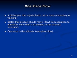 82
 A philosophy that rejects batch, lot or mass processing as
wasteful.
 States that product should move (flow) from operation to
operation, only when it is needed, in the smallest
increment.
 One piece is the ultimate (one-piece-flow)
One Piece Flow
 