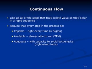 83
Continuous Flow
• Line up all of the steps that truly create value so they occur
in a rapid sequence
• Require that every step in the process be:
• Capable – right every time (6 Sigma)
• Available – always able to run (TPM)
• Adequate – with capacity to avoid bottlenecks
(right-sized tools)
 