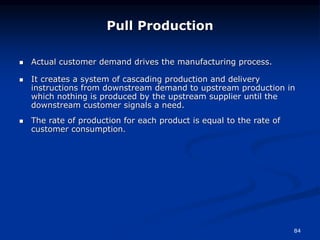 84
 Actual customer demand drives the manufacturing process.
 It creates a system of cascading production and delivery
instructions from downstream demand to upstream production in
which nothing is produced by the upstream supplier until the
downstream customer signals a need.
 The rate of production for each product is equal to the rate of
customer consumption.
Pull Production
 