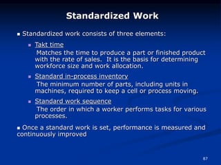 87
 Standardized work consists of three elements:
 Takt time
Matches the time to produce a part or finished product
with the rate of sales. It is the basis for determining
workforce size and work allocation.
 Standard in-process inventory
The minimum number of parts, including units in
machines, required to keep a cell or process moving.
 Standard work sequence
The order in which a worker performs tasks for various
processes.
 Once a standard work is set, performance is measured and
continuously improved
Standardized Work
 