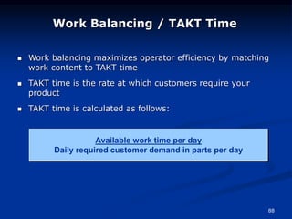 88
 Work balancing maximizes operator efficiency by matching
work content to TAKT time
 TAKT time is the rate at which customers require your
product
 TAKT time is calculated as follows:
Available work time per day
Daily required customer demand in parts per day
Work Balancing / TAKT Time
 